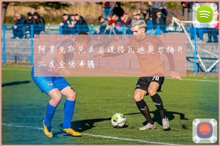 阿贾克斯先丢后追格瓦迪奥尔梅开二度全场沸腾