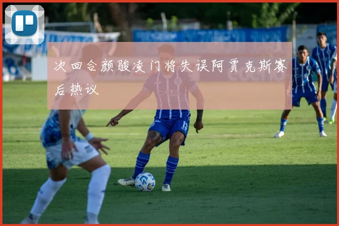 次回合颜骏凌门将失误阿贾克斯赛后热议