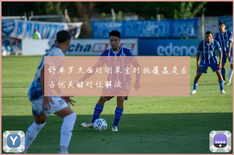 舒库罗夫面对刚果金对抗覆盖是否占优关键对位解读