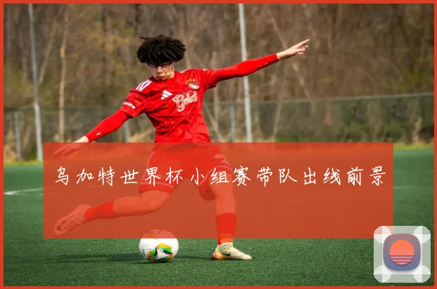乌加特世界杯小组赛带队出线前景