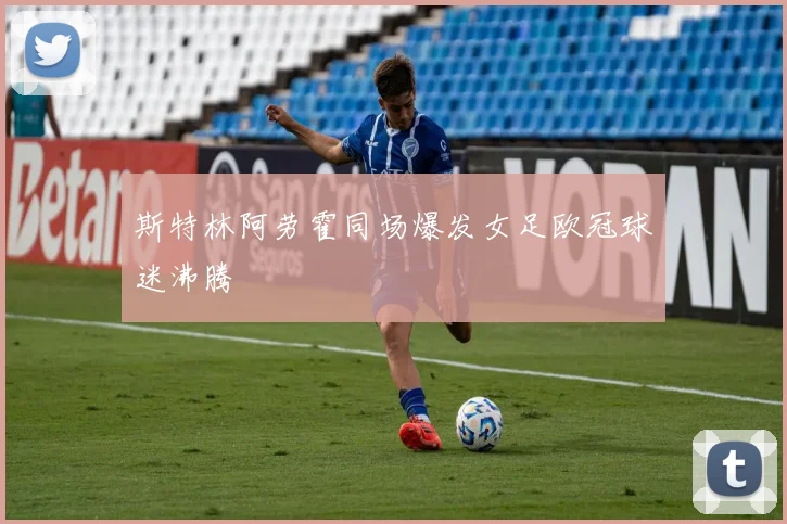 斯特林阿劳霍同场爆发女足欧冠球迷沸腾