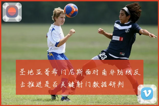 圣地亚哥希门尼斯面对南非防线反击推进是否关键射门数据研判