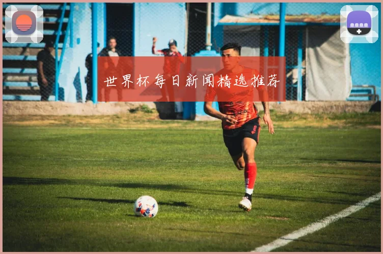 世界杯每日新闻精选推荐