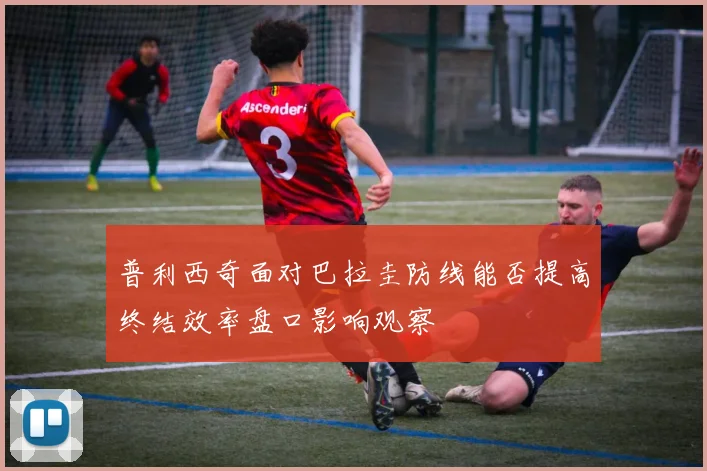 普利西奇面对巴拉圭防线能否提高终结效率盘口影响观察