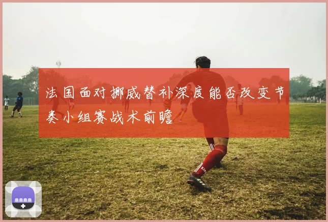 法国面对挪威替补深度能否改变节奏小组赛战术前瞻