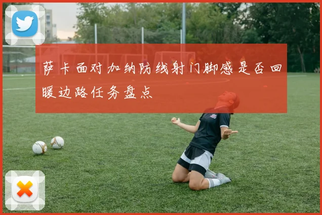 萨卡面对加纳防线射门脚感是否回暖边路任务盘点