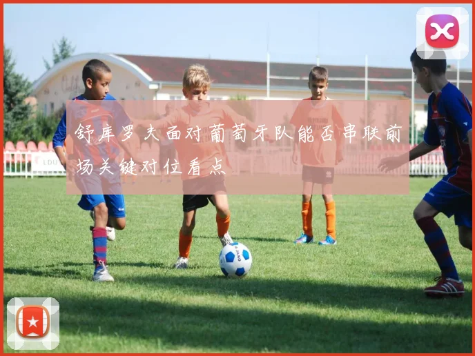 舒库罗夫面对葡萄牙队能否串联前场关键对位看点