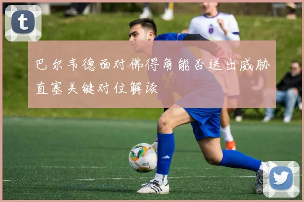 巴尔韦德面对佛得角能否送出威胁直塞关键对位解读