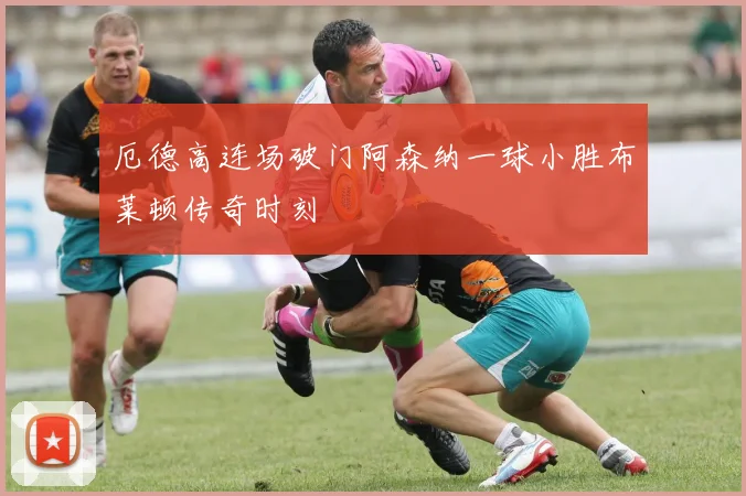 厄德高连场破门阿森纳一球小胜布莱顿传奇时刻