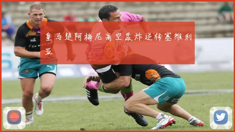皇马楚阿梅尼高空轰炸逆转塞维利亚