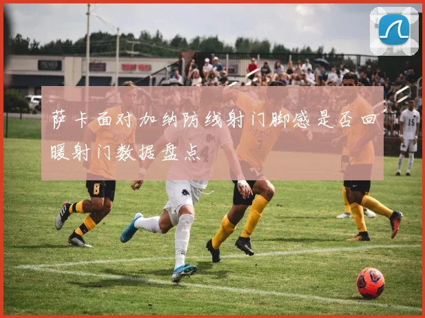 萨卡面对加纳防线射门脚感是否回暖射门数据盘点
