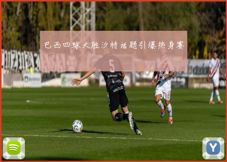 巴西四球大胜沙特话题引爆热身赛
