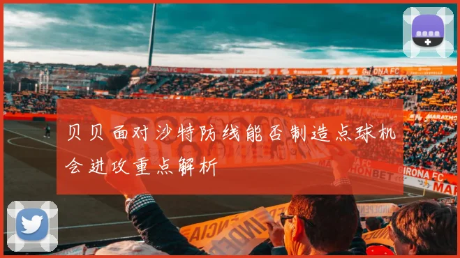 贝贝面对沙特防线能否制造点球机会进攻重点解析