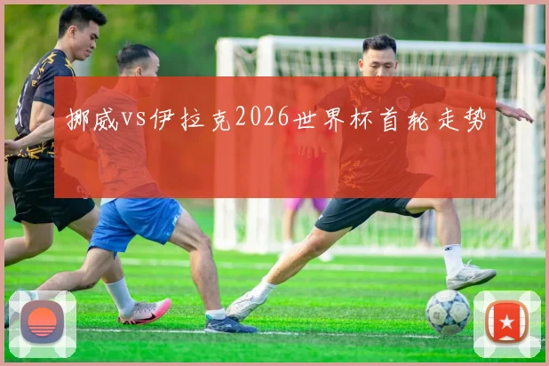 挪威vs伊拉克2026世界杯首轮走势