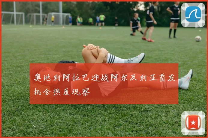 奥地利阿拉巴迎战阿尔及利亚首发机会热度观察