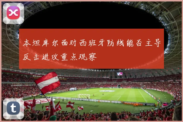 本坦库尔面对西班牙防线能否主导反击进攻重点观察
